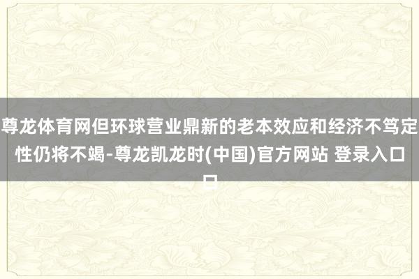 尊龙体育网但环球营业鼎新的老本效应和经济不笃定性仍将不竭-尊龙凯龙时(中国)官方网站 登录入口