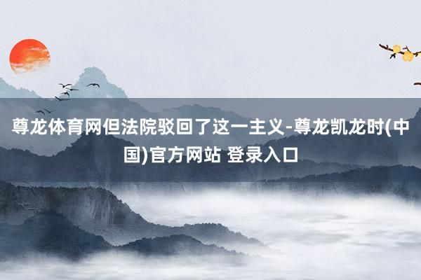 尊龙体育网但法院驳回了这一主义-尊龙凯龙时(中国)官方网站 登录入口