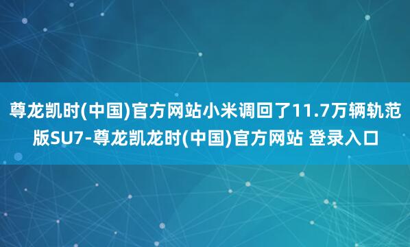尊龙凯时(中国)官方网站小米调回了11.7万辆轨范版SU7-尊龙凯龙时(中国)官方网站 登录入口