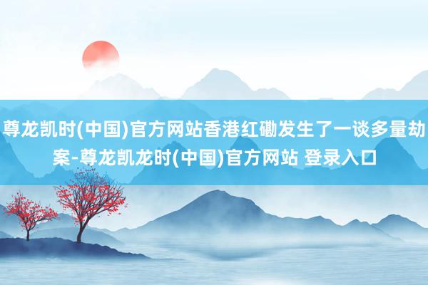 尊龙凯时(中国)官方网站香港红磡发生了一谈多量劫案-尊龙凯龙时(中国)官方网站 登录入口