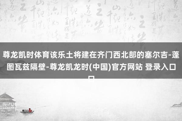 尊龙凯时体育该乐土将建在齐门西北部的塞尔吉-蓬图瓦兹隔壁-尊龙凯龙时(中国)官方网站 登录入口