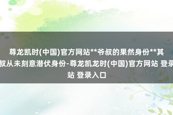 尊龙凯时(中国)官方网站**爷叔的果然身份**其实爷叔从未刻意潜伏身份-尊龙凯龙时(中国)官方网站 登录入口