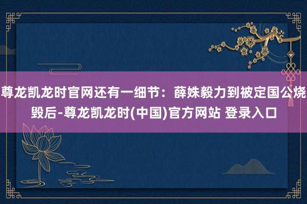 尊龙凯龙时官网还有一细节：薛姝毅力到被定国公烧毁后-尊龙凯龙时(中国)官方网站 登录入口