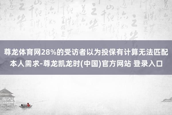 尊龙体育网28%的受访者以为投保有计算无法匹配本人需求-尊龙凯龙时(中国)官方网站 登录入口