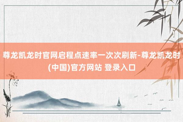 尊龙凯龙时官网启程点速率一次次刷新-尊龙凯龙时(中国)官方网站 登录入口