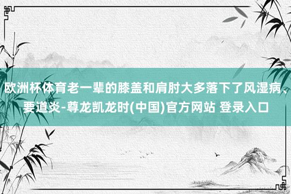 欧洲杯体育老一辈的膝盖和肩肘大多落下了风湿病、要道炎-尊龙凯龙时(中国)官方网站 登录入口