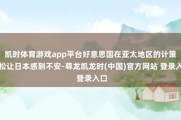 凯时体育游戏app平台好意思国在亚太地区的计策放松让日本感到不安-尊龙凯龙时(中国)官方网站 登录入口
