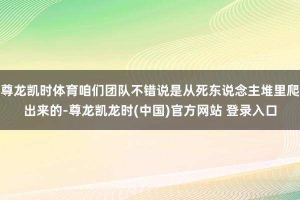 尊龙凯时体育咱们团队不错说是从死东说念主堆里爬出来的-尊龙凯龙时(中国)官方网站 登录入口