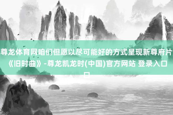 尊龙体育网咱们但愿以尽可能好的方式呈现新尊府片《旧时曲》-尊龙凯龙时(中国)官方网站 登录入口
