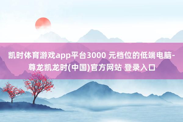 凯时体育游戏app平台3000 元档位的低端电脑-尊龙凯龙时(中国)官方网站 登录入口